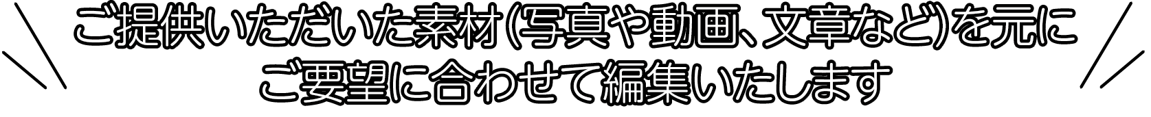 ご提供いただいた素材（写真や動画、文章など）を元にご要望に合わせて編集いたします